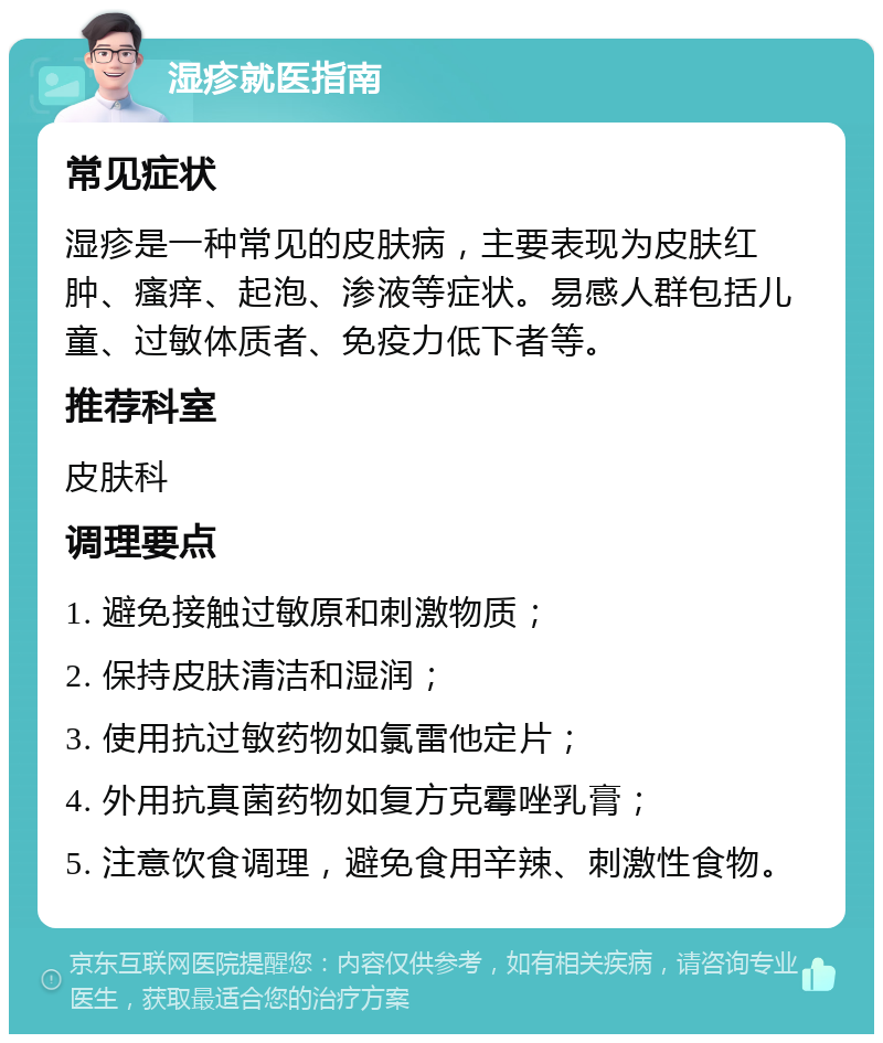 湿疹就医指南 常见症状 湿疹是一种常见的皮肤病，主要表现为皮肤红肿、瘙痒、起泡、渗液等症状。易感人群包括儿童、过敏体质者、免疫力低下者等。 推荐科室 皮肤科 调理要点 1. 避免接触过敏原和刺激物质； 2. 保持皮肤清洁和湿润； 3. 使用抗过敏药物如氯雷他定片； 4. 外用抗真菌药物如复方克霉唑乳膏； 5. 注意饮食调理，避免食用辛辣、刺激性食物。