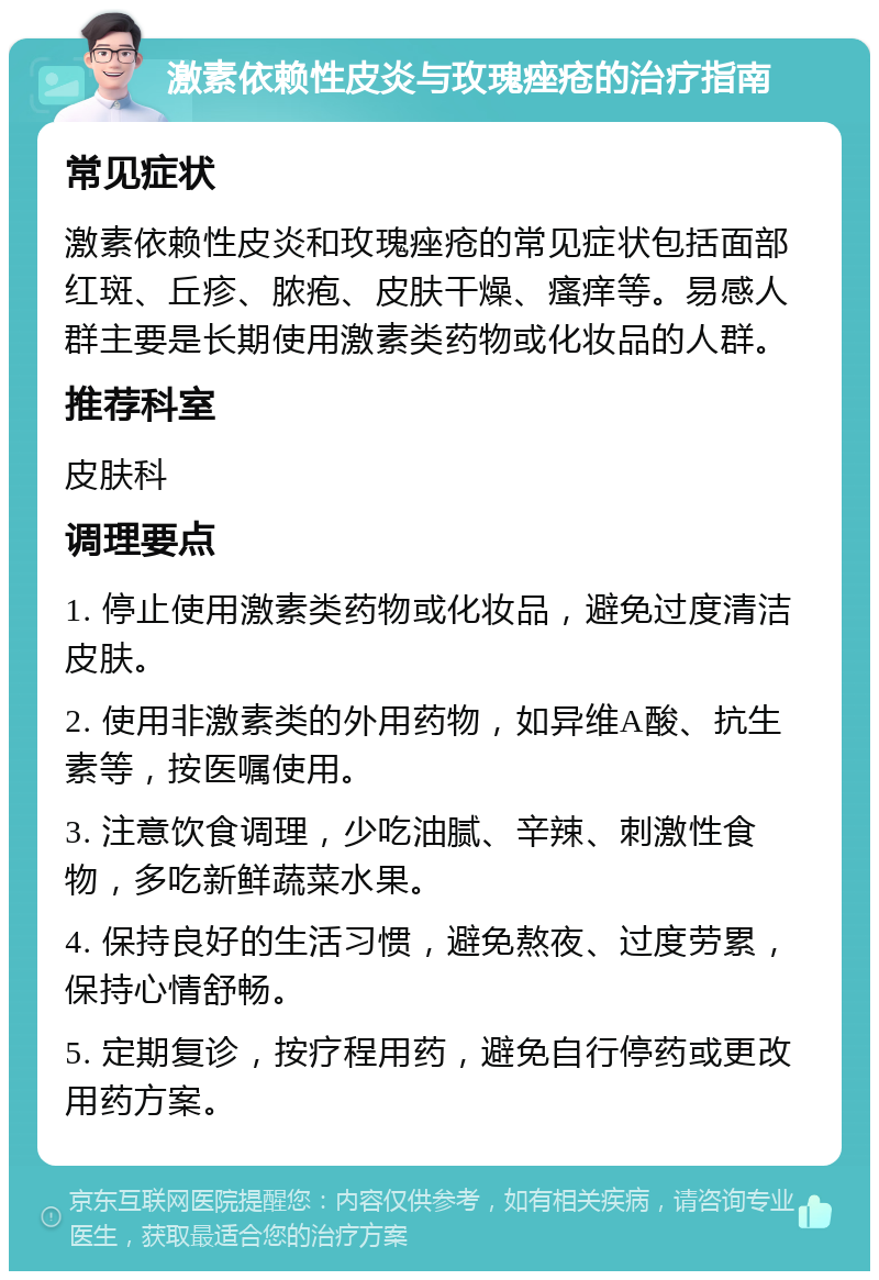 激素依赖性皮炎与玫瑰痤疮的治疗指南 常见症状 激素依赖性皮炎和玫瑰痤疮的常见症状包括面部红斑、丘疹、脓疱、皮肤干燥、瘙痒等。易感人群主要是长期使用激素类药物或化妆品的人群。 推荐科室 皮肤科 调理要点 1. 停止使用激素类药物或化妆品，避免过度清洁皮肤。 2. 使用非激素类的外用药物，如异维A酸、抗生素等，按医嘱使用。 3. 注意饮食调理，少吃油腻、辛辣、刺激性食物，多吃新鲜蔬菜水果。 4. 保持良好的生活习惯，避免熬夜、过度劳累，保持心情舒畅。 5. 定期复诊，按疗程用药，避免自行停药或更改用药方案。