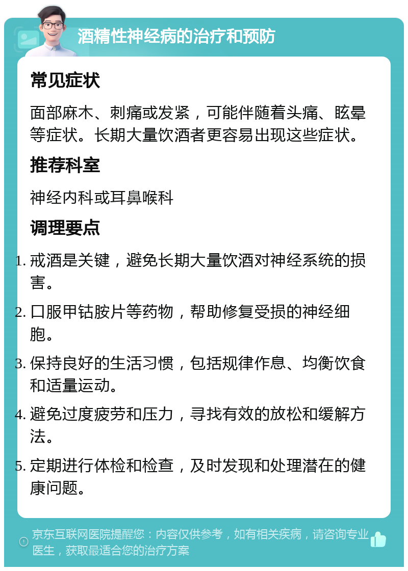 酒精性神经病的治疗和预防 常见症状 面部麻木、刺痛或发紧，可能伴随着头痛、眩晕等症状。长期大量饮酒者更容易出现这些症状。 推荐科室 神经内科或耳鼻喉科 调理要点 戒酒是关键，避免长期大量饮酒对神经系统的损害。 口服甲钴胺片等药物，帮助修复受损的神经细胞。 保持良好的生活习惯，包括规律作息、均衡饮食和适量运动。 避免过度疲劳和压力，寻找有效的放松和缓解方法。 定期进行体检和检查，及时发现和处理潜在的健康问题。