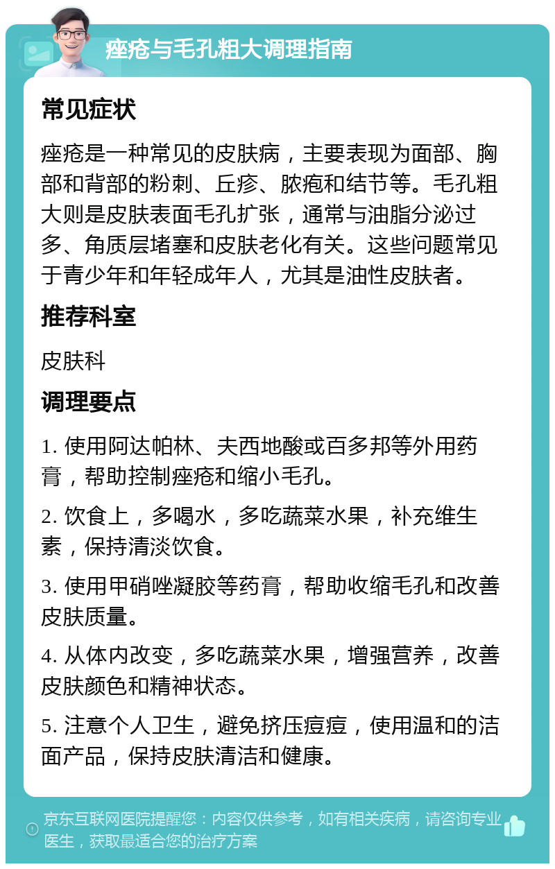 痤疮与毛孔粗大调理指南 常见症状 痤疮是一种常见的皮肤病，主要表现为面部、胸部和背部的粉刺、丘疹、脓疱和结节等。毛孔粗大则是皮肤表面毛孔扩张，通常与油脂分泌过多、角质层堵塞和皮肤老化有关。这些问题常见于青少年和年轻成年人，尤其是油性皮肤者。 推荐科室 皮肤科 调理要点 1. 使用阿达帕林、夫西地酸或百多邦等外用药膏，帮助控制痤疮和缩小毛孔。 2. 饮食上，多喝水，多吃蔬菜水果，补充维生素，保持清淡饮食。 3. 使用甲硝唑凝胶等药膏，帮助收缩毛孔和改善皮肤质量。 4. 从体内改变，多吃蔬菜水果，增强营养，改善皮肤颜色和精神状态。 5. 注意个人卫生，避免挤压痘痘，使用温和的洁面产品，保持皮肤清洁和健康。