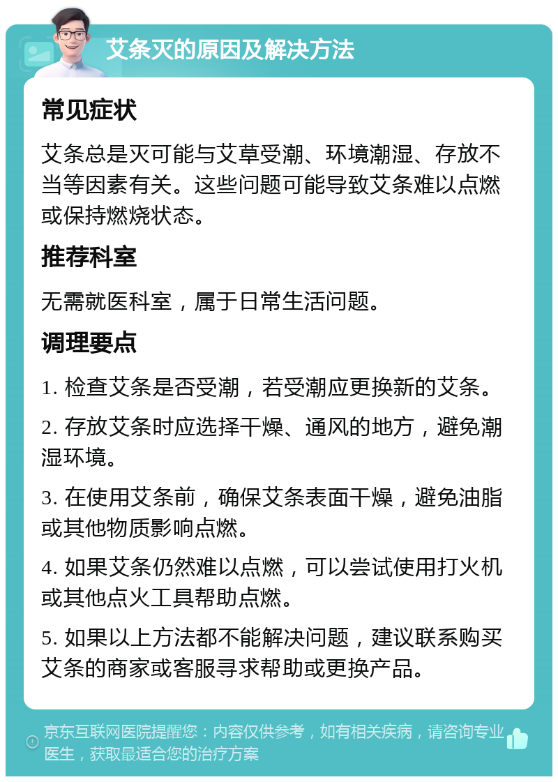 艾条灭的原因及解决方法 常见症状 艾条总是灭可能与艾草受潮、环境潮湿、存放不当等因素有关。这些问题可能导致艾条难以点燃或保持燃烧状态。 推荐科室 无需就医科室，属于日常生活问题。 调理要点 1. 检查艾条是否受潮，若受潮应更换新的艾条。 2. 存放艾条时应选择干燥、通风的地方，避免潮湿环境。 3. 在使用艾条前，确保艾条表面干燥，避免油脂或其他物质影响点燃。 4. 如果艾条仍然难以点燃，可以尝试使用打火机或其他点火工具帮助点燃。 5. 如果以上方法都不能解决问题，建议联系购买艾条的商家或客服寻求帮助或更换产品。