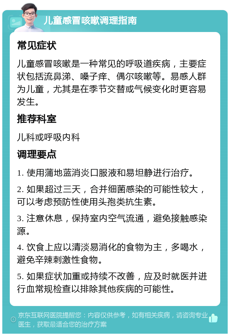 儿童感冒咳嗽调理指南 常见症状 儿童感冒咳嗽是一种常见的呼吸道疾病，主要症状包括流鼻涕、嗓子痒、偶尔咳嗽等。易感人群为儿童，尤其是在季节交替或气候变化时更容易发生。 推荐科室 儿科或呼吸内科 调理要点 1. 使用蒲地蓝消炎口服液和易坦静进行治疗。 2. 如果超过三天，合并细菌感染的可能性较大，可以考虑预防性使用头孢类抗生素。 3. 注意休息，保持室内空气流通，避免接触感染源。 4. 饮食上应以清淡易消化的食物为主，多喝水，避免辛辣刺激性食物。 5. 如果症状加重或持续不改善，应及时就医并进行血常规检查以排除其他疾病的可能性。