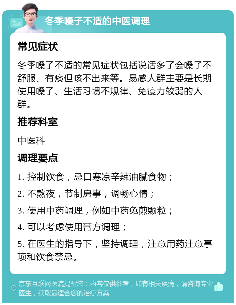 冬季嗓子不适的中医调理 常见症状 冬季嗓子不适的常见症状包括说话多了会嗓子不舒服、有痰但咳不出来等。易感人群主要是长期使用嗓子、生活习惯不规律、免疫力较弱的人群。 推荐科室 中医科 调理要点 1. 控制饮食，忌口寒凉辛辣油腻食物； 2. 不熬夜，节制房事，调畅心情； 3. 使用中药调理，例如中药免煎颗粒； 4. 可以考虑使用膏方调理； 5. 在医生的指导下，坚持调理，注意用药注意事项和饮食禁忌。