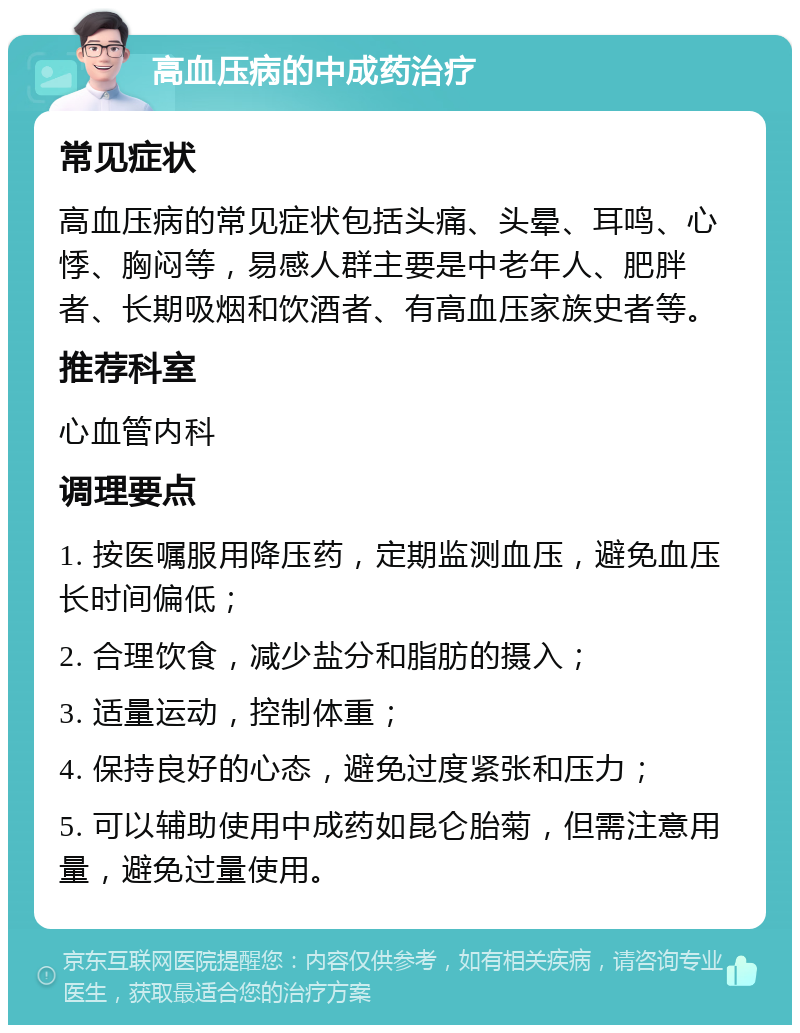 高血压病的中成药治疗 常见症状 高血压病的常见症状包括头痛、头晕、耳鸣、心悸、胸闷等，易感人群主要是中老年人、肥胖者、长期吸烟和饮酒者、有高血压家族史者等。 推荐科室 心血管内科 调理要点 1. 按医嘱服用降压药，定期监测血压，避免血压长时间偏低； 2. 合理饮食，减少盐分和脂肪的摄入； 3. 适量运动，控制体重； 4. 保持良好的心态，避免过度紧张和压力； 5. 可以辅助使用中成药如昆仑胎菊，但需注意用量，避免过量使用。