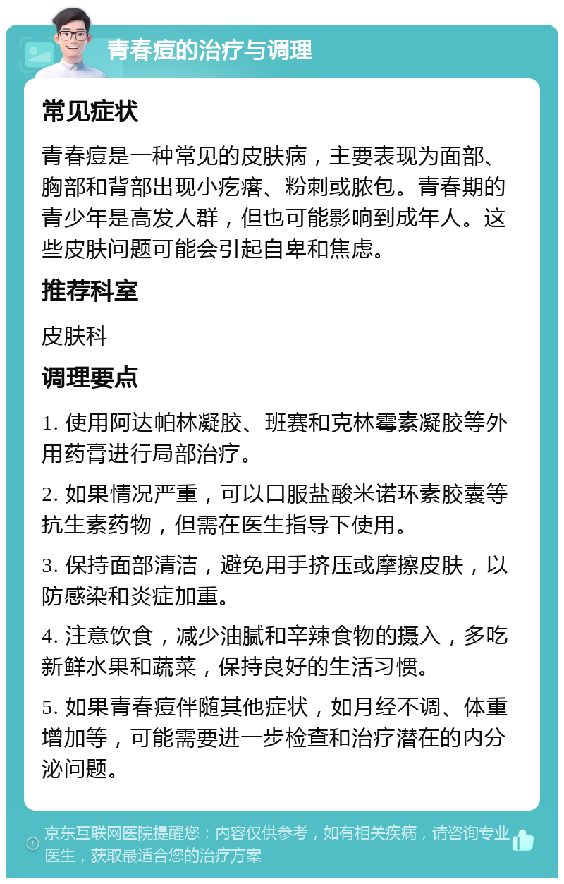 青春痘的治疗与调理 常见症状 青春痘是一种常见的皮肤病，主要表现为面部、胸部和背部出现小疙瘩、粉刺或脓包。青春期的青少年是高发人群，但也可能影响到成年人。这些皮肤问题可能会引起自卑和焦虑。 推荐科室 皮肤科 调理要点 1. 使用阿达帕林凝胶、班赛和克林霉素凝胶等外用药膏进行局部治疗。 2. 如果情况严重，可以口服盐酸米诺环素胶囊等抗生素药物，但需在医生指导下使用。 3. 保持面部清洁，避免用手挤压或摩擦皮肤，以防感染和炎症加重。 4. 注意饮食，减少油腻和辛辣食物的摄入，多吃新鲜水果和蔬菜，保持良好的生活习惯。 5. 如果青春痘伴随其他症状，如月经不调、体重增加等，可能需要进一步检查和治疗潜在的内分泌问题。