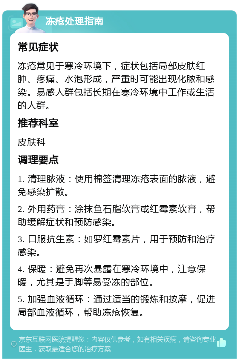 冻疮处理指南 常见症状 冻疮常见于寒冷环境下，症状包括局部皮肤红肿、疼痛、水泡形成，严重时可能出现化脓和感染。易感人群包括长期在寒冷环境中工作或生活的人群。 推荐科室 皮肤科 调理要点 1. 清理脓液：使用棉签清理冻疮表面的脓液，避免感染扩散。 2. 外用药膏：涂抹鱼石脂软膏或红霉素软膏，帮助缓解症状和预防感染。 3. 口服抗生素：如罗红霉素片，用于预防和治疗感染。 4. 保暖：避免再次暴露在寒冷环境中，注意保暖，尤其是手脚等易受冻的部位。 5. 加强血液循环：通过适当的锻炼和按摩，促进局部血液循环，帮助冻疮恢复。