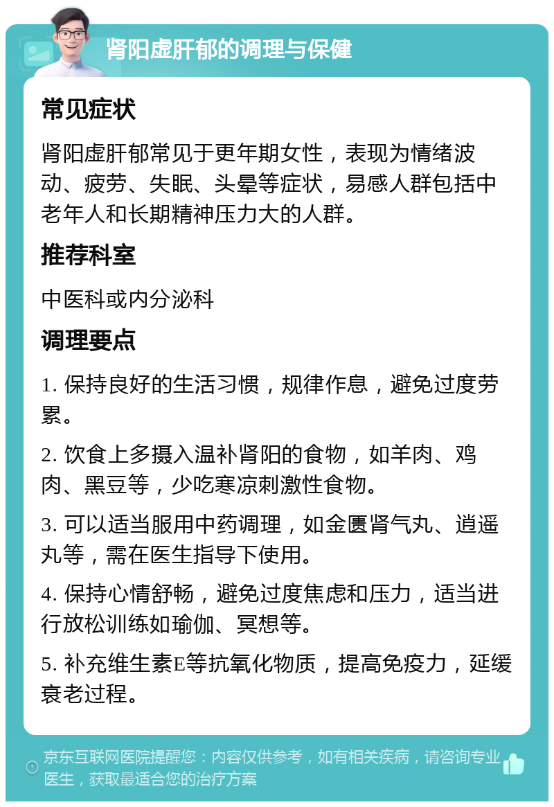 肾阳虚肝郁的调理与保健 常见症状 肾阳虚肝郁常见于更年期女性，表现为情绪波动、疲劳、失眠、头晕等症状，易感人群包括中老年人和长期精神压力大的人群。 推荐科室 中医科或内分泌科 调理要点 1. 保持良好的生活习惯，规律作息，避免过度劳累。 2. 饮食上多摄入温补肾阳的食物，如羊肉、鸡肉、黑豆等，少吃寒凉刺激性食物。 3. 可以适当服用中药调理，如金匮肾气丸、逍遥丸等，需在医生指导下使用。 4. 保持心情舒畅，避免过度焦虑和压力，适当进行放松训练如瑜伽、冥想等。 5. 补充维生素E等抗氧化物质，提高免疫力，延缓衰老过程。