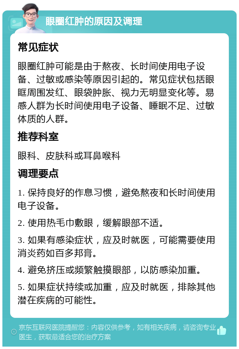 眼圈红肿的原因及调理 常见症状 眼圈红肿可能是由于熬夜、长时间使用电子设备、过敏或感染等原因引起的。常见症状包括眼眶周围发红、眼袋肿胀、视力无明显变化等。易感人群为长时间使用电子设备、睡眠不足、过敏体质的人群。 推荐科室 眼科、皮肤科或耳鼻喉科 调理要点 1. 保持良好的作息习惯，避免熬夜和长时间使用电子设备。 2. 使用热毛巾敷眼，缓解眼部不适。 3. 如果有感染症状，应及时就医，可能需要使用消炎药如百多邦膏。 4. 避免挤压或频繁触摸眼部，以防感染加重。 5. 如果症状持续或加重，应及时就医，排除其他潜在疾病的可能性。