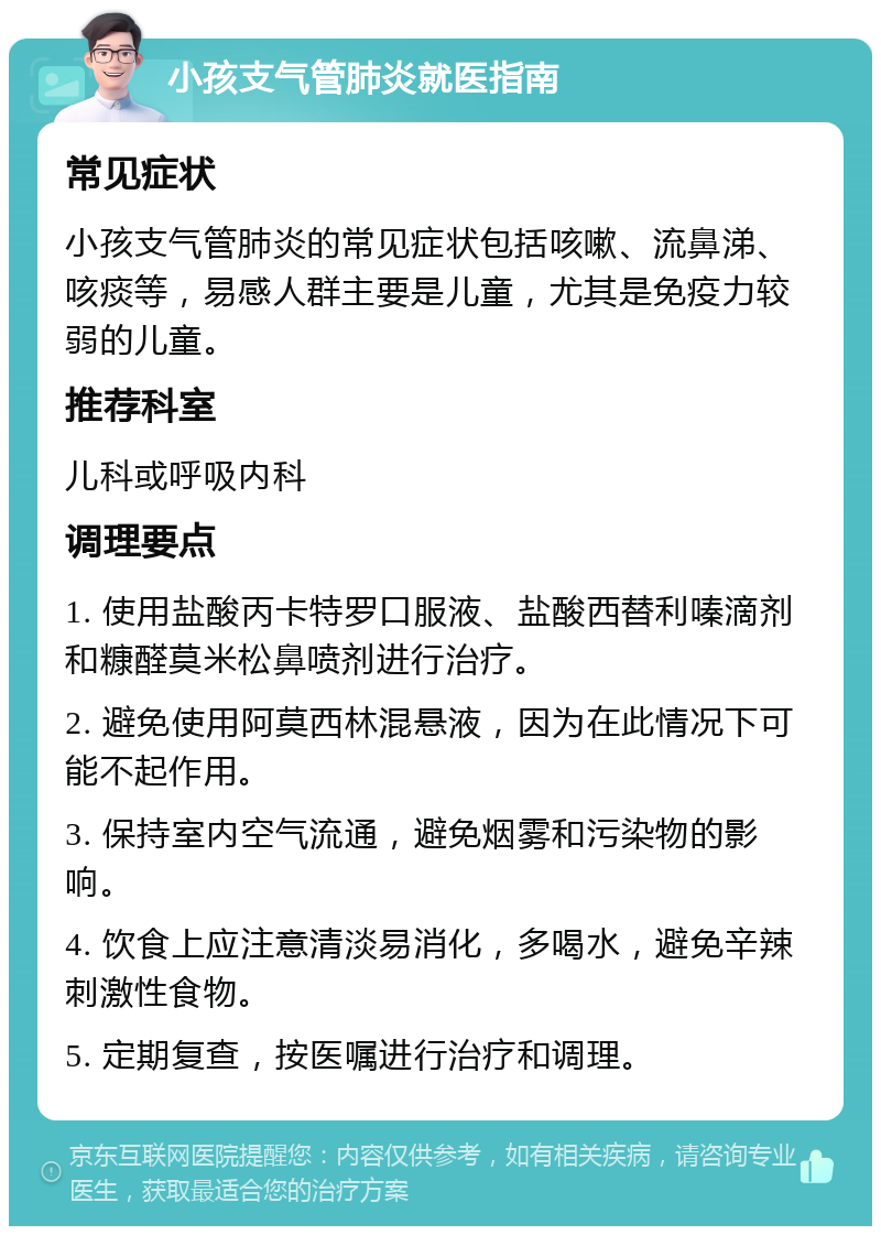 小孩支气管肺炎就医指南 常见症状 小孩支气管肺炎的常见症状包括咳嗽、流鼻涕、咳痰等，易感人群主要是儿童，尤其是免疫力较弱的儿童。 推荐科室 儿科或呼吸内科 调理要点 1. 使用盐酸丙卡特罗口服液、盐酸西替利嗪滴剂和糠醛莫米松鼻喷剂进行治疗。 2. 避免使用阿莫西林混悬液，因为在此情况下可能不起作用。 3. 保持室内空气流通，避免烟雾和污染物的影响。 4. 饮食上应注意清淡易消化，多喝水，避免辛辣刺激性食物。 5. 定期复查，按医嘱进行治疗和调理。