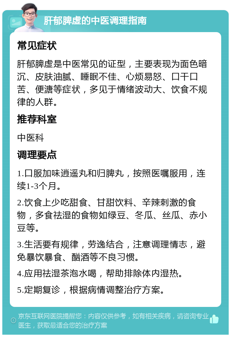 肝郁脾虚的中医调理指南 常见症状 肝郁脾虚是中医常见的证型，主要表现为面色暗沉、皮肤油腻、睡眠不佳、心烦易怒、口干口苦、便溏等症状，多见于情绪波动大、饮食不规律的人群。 推荐科室 中医科 调理要点 1.口服加味逍遥丸和归脾丸，按照医嘱服用，连续1-3个月。 2.饮食上少吃甜食、甘甜饮料、辛辣刺激的食物，多食祛湿的食物如绿豆、冬瓜、丝瓜、赤小豆等。 3.生活要有规律，劳逸结合，注意调理情志，避免暴饮暴食、酗酒等不良习惯。 4.应用祛湿茶泡水喝，帮助排除体内湿热。 5.定期复诊，根据病情调整治疗方案。