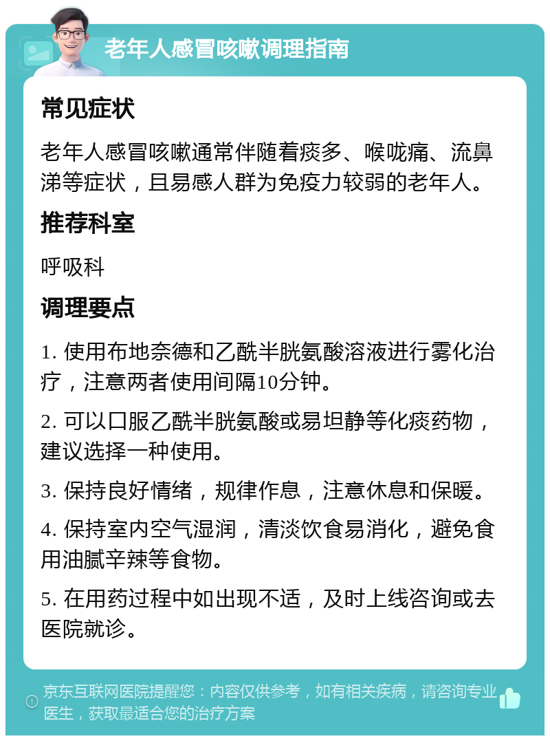 老年人感冒咳嗽调理指南 常见症状 老年人感冒咳嗽通常伴随着痰多、喉咙痛、流鼻涕等症状，且易感人群为免疫力较弱的老年人。 推荐科室 呼吸科 调理要点 1. 使用布地奈德和乙酰半胱氨酸溶液进行雾化治疗，注意两者使用间隔10分钟。 2. 可以口服乙酰半胱氨酸或易坦静等化痰药物，建议选择一种使用。 3. 保持良好情绪，规律作息，注意休息和保暖。 4. 保持室内空气湿润，清淡饮食易消化，避免食用油腻辛辣等食物。 5. 在用药过程中如出现不适，及时上线咨询或去医院就诊。