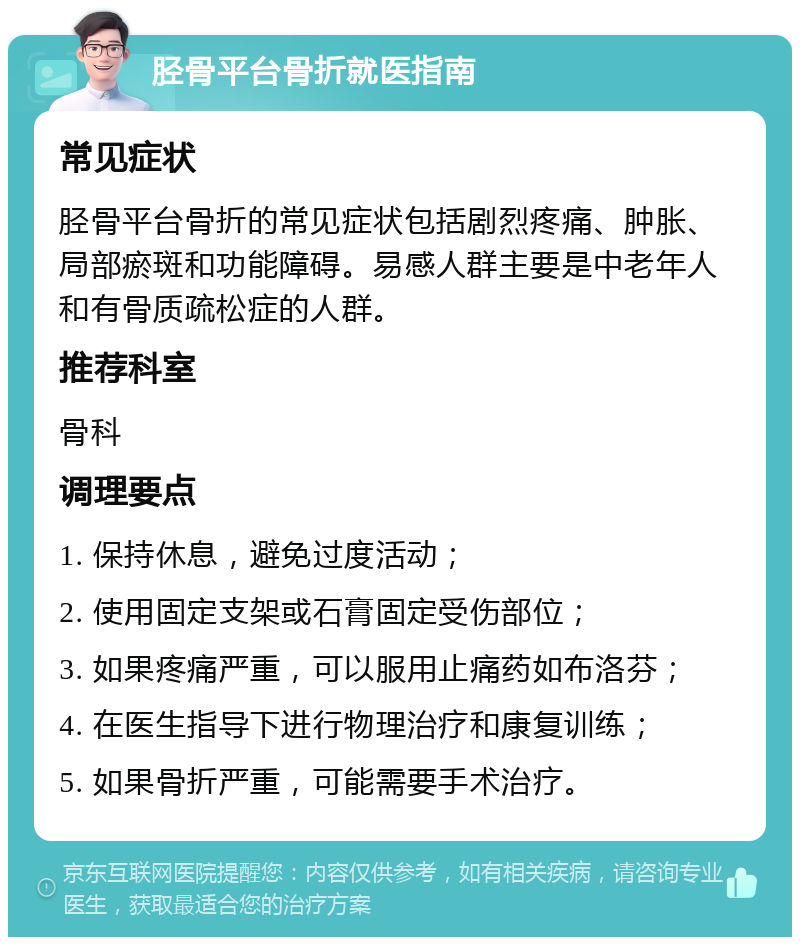 胫骨平台骨折就医指南 常见症状 胫骨平台骨折的常见症状包括剧烈疼痛、肿胀、局部瘀斑和功能障碍。易感人群主要是中老年人和有骨质疏松症的人群。 推荐科室 骨科 调理要点 1. 保持休息，避免过度活动； 2. 使用固定支架或石膏固定受伤部位； 3. 如果疼痛严重，可以服用止痛药如布洛芬； 4. 在医生指导下进行物理治疗和康复训练； 5. 如果骨折严重，可能需要手术治疗。