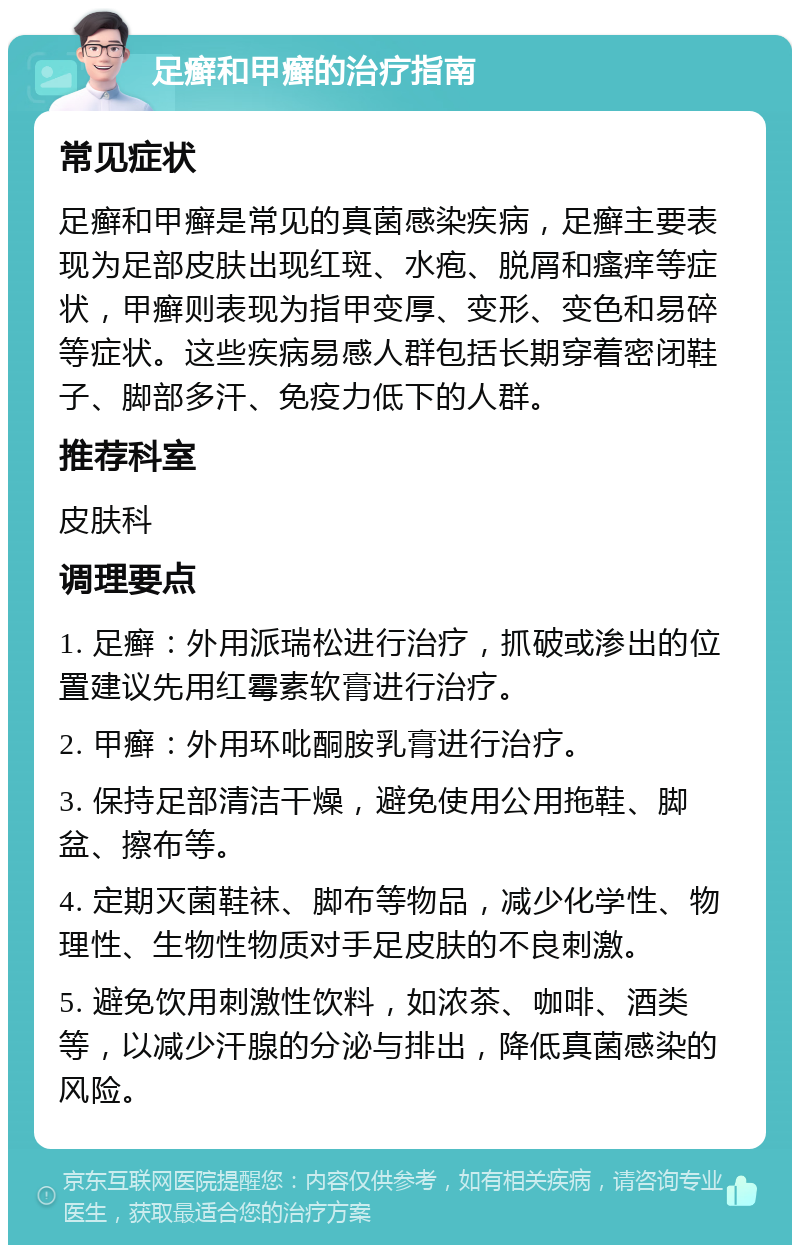 足癣和甲癣的治疗指南 常见症状 足癣和甲癣是常见的真菌感染疾病，足癣主要表现为足部皮肤出现红斑、水疱、脱屑和瘙痒等症状，甲癣则表现为指甲变厚、变形、变色和易碎等症状。这些疾病易感人群包括长期穿着密闭鞋子、脚部多汗、免疫力低下的人群。 推荐科室 皮肤科 调理要点 1. 足癣：外用派瑞松进行治疗，抓破或渗出的位置建议先用红霉素软膏进行治疗。 2. 甲癣：外用环吡酮胺乳膏进行治疗。 3. 保持足部清洁干燥，避免使用公用拖鞋、脚盆、擦布等。 4. 定期灭菌鞋袜、脚布等物品，减少化学性、物理性、生物性物质对手足皮肤的不良刺激。 5. 避免饮用刺激性饮料，如浓茶、咖啡、酒类等，以减少汗腺的分泌与排出，降低真菌感染的风险。