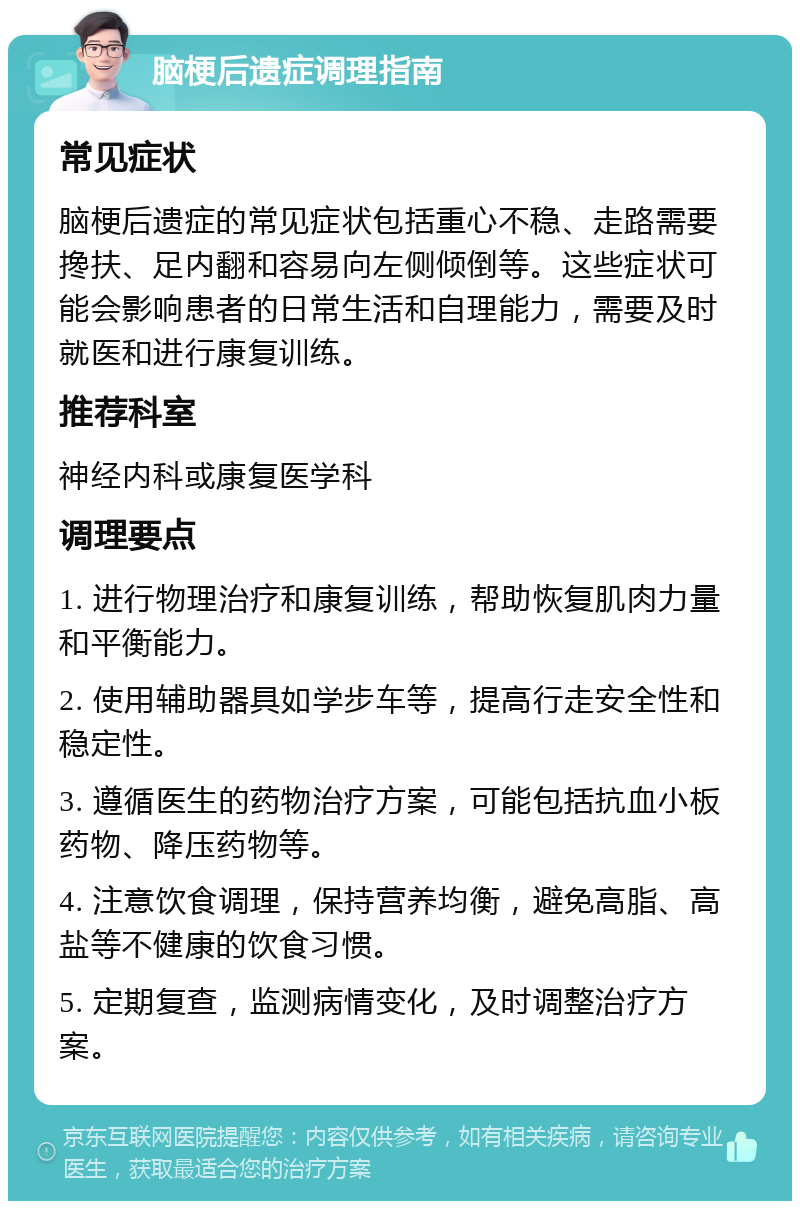 脑梗后遗症调理指南 常见症状 脑梗后遗症的常见症状包括重心不稳、走路需要搀扶、足内翻和容易向左侧倾倒等。这些症状可能会影响患者的日常生活和自理能力，需要及时就医和进行康复训练。 推荐科室 神经内科或康复医学科 调理要点 1. 进行物理治疗和康复训练，帮助恢复肌肉力量和平衡能力。 2. 使用辅助器具如学步车等，提高行走安全性和稳定性。 3. 遵循医生的药物治疗方案，可能包括抗血小板药物、降压药物等。 4. 注意饮食调理，保持营养均衡，避免高脂、高盐等不健康的饮食习惯。 5. 定期复查，监测病情变化，及时调整治疗方案。