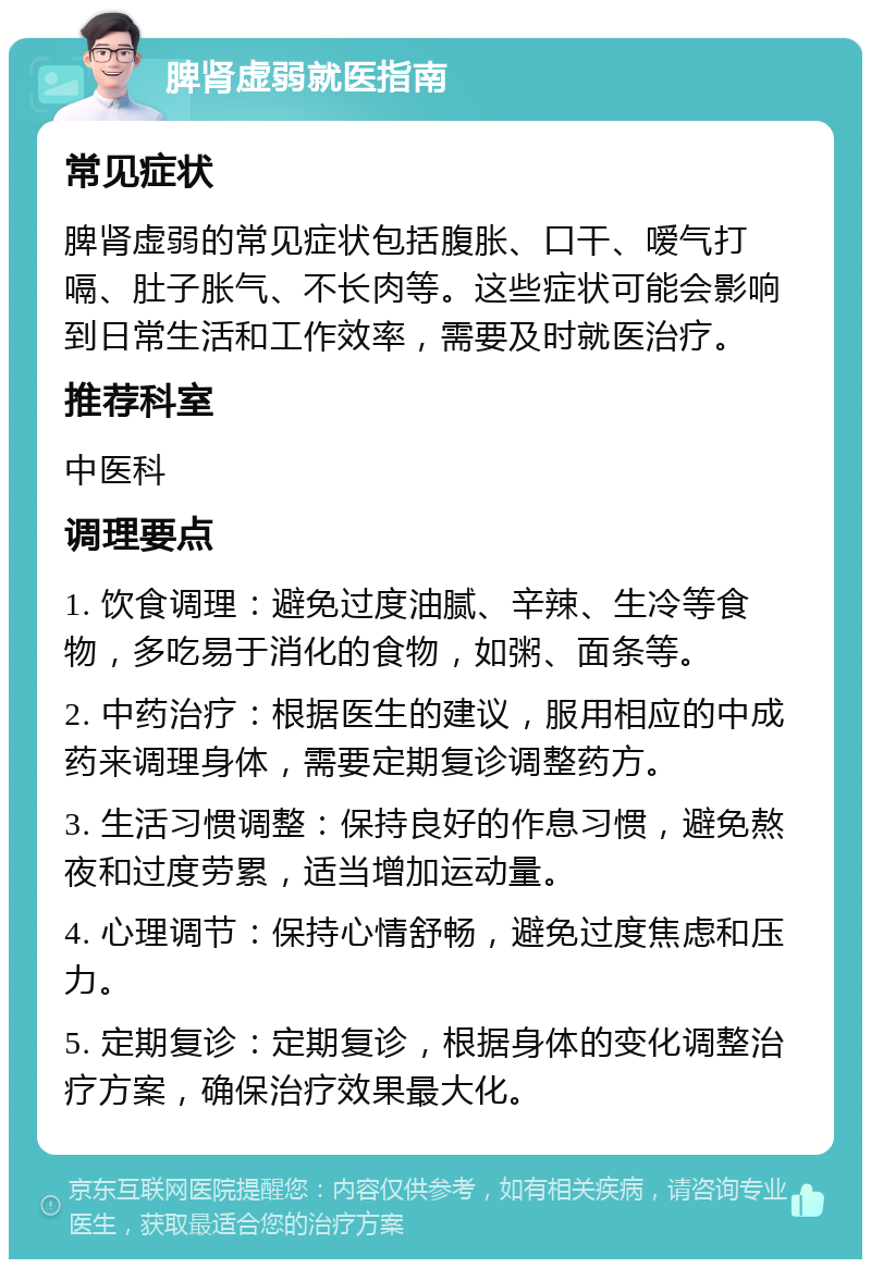 脾肾虚弱就医指南 常见症状 脾肾虚弱的常见症状包括腹胀、口干、嗳气打嗝、肚子胀气、不长肉等。这些症状可能会影响到日常生活和工作效率，需要及时就医治疗。 推荐科室 中医科 调理要点 1. 饮食调理：避免过度油腻、辛辣、生冷等食物，多吃易于消化的食物，如粥、面条等。 2. 中药治疗：根据医生的建议，服用相应的中成药来调理身体，需要定期复诊调整药方。 3. 生活习惯调整：保持良好的作息习惯，避免熬夜和过度劳累，适当增加运动量。 4. 心理调节：保持心情舒畅，避免过度焦虑和压力。 5. 定期复诊：定期复诊，根据身体的变化调整治疗方案，确保治疗效果最大化。