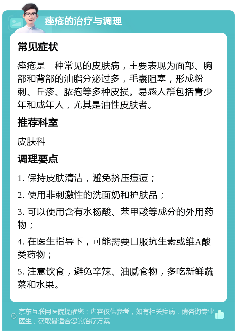 痤疮的治疗与调理 常见症状 痤疮是一种常见的皮肤病，主要表现为面部、胸部和背部的油脂分泌过多，毛囊阻塞，形成粉刺、丘疹、脓疱等多种皮损。易感人群包括青少年和成年人，尤其是油性皮肤者。 推荐科室 皮肤科 调理要点 1. 保持皮肤清洁，避免挤压痘痘； 2. 使用非刺激性的洗面奶和护肤品； 3. 可以使用含有水杨酸、苯甲酸等成分的外用药物； 4. 在医生指导下，可能需要口服抗生素或维A酸类药物； 5. 注意饮食，避免辛辣、油腻食物，多吃新鲜蔬菜和水果。