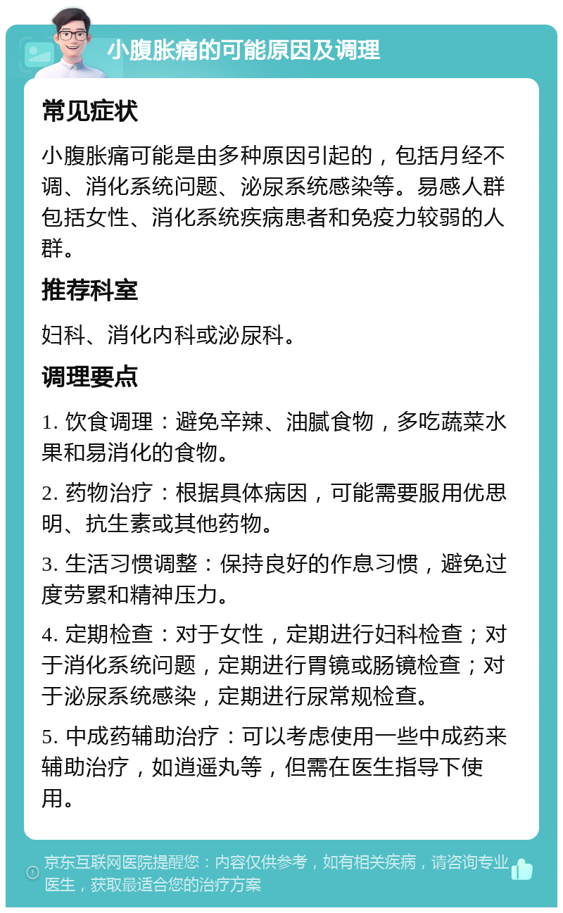 小腹胀痛的可能原因及调理 常见症状 小腹胀痛可能是由多种原因引起的，包括月经不调、消化系统问题、泌尿系统感染等。易感人群包括女性、消化系统疾病患者和免疫力较弱的人群。 推荐科室 妇科、消化内科或泌尿科。 调理要点 1. 饮食调理：避免辛辣、油腻食物，多吃蔬菜水果和易消化的食物。 2. 药物治疗：根据具体病因，可能需要服用优思明、抗生素或其他药物。 3. 生活习惯调整：保持良好的作息习惯，避免过度劳累和精神压力。 4. 定期检查：对于女性，定期进行妇科检查；对于消化系统问题，定期进行胃镜或肠镜检查；对于泌尿系统感染，定期进行尿常规检查。 5. 中成药辅助治疗：可以考虑使用一些中成药来辅助治疗，如逍遥丸等，但需在医生指导下使用。