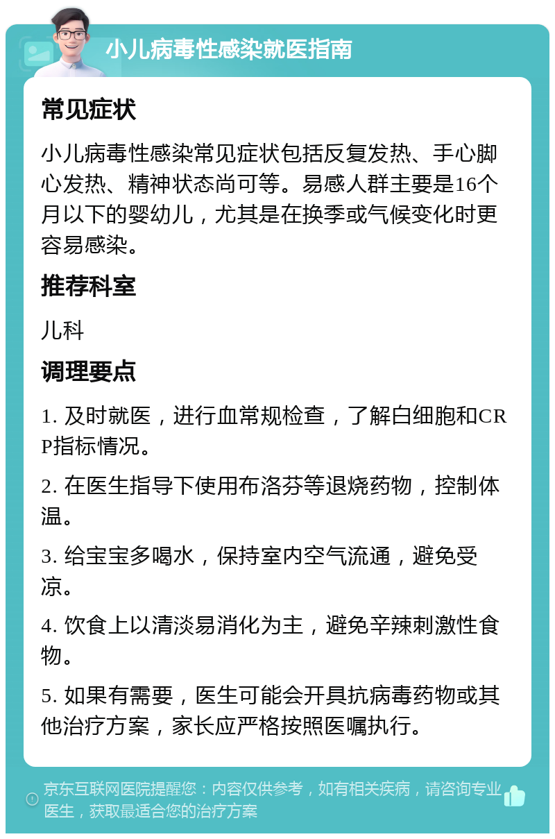 小儿病毒性感染就医指南 常见症状 小儿病毒性感染常见症状包括反复发热、手心脚心发热、精神状态尚可等。易感人群主要是16个月以下的婴幼儿，尤其是在换季或气候变化时更容易感染。 推荐科室 儿科 调理要点 1. 及时就医，进行血常规检查，了解白细胞和CRP指标情况。 2. 在医生指导下使用布洛芬等退烧药物，控制体温。 3. 给宝宝多喝水，保持室内空气流通，避免受凉。 4. 饮食上以清淡易消化为主，避免辛辣刺激性食物。 5. 如果有需要，医生可能会开具抗病毒药物或其他治疗方案，家长应严格按照医嘱执行。