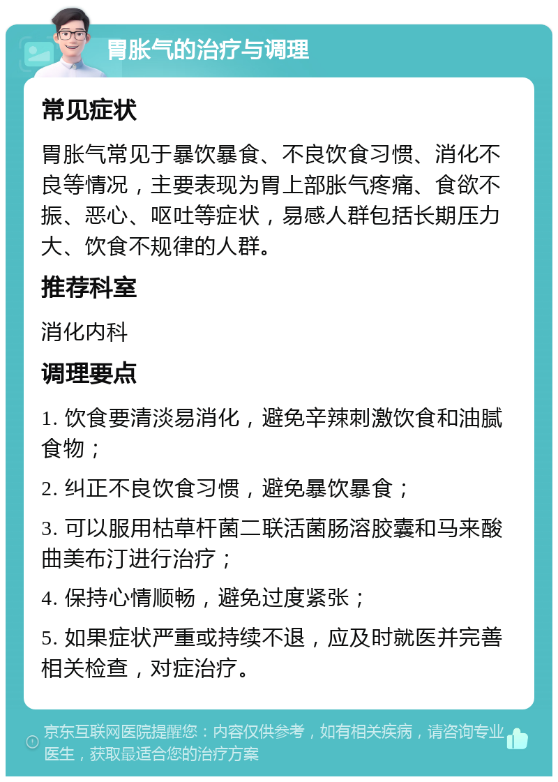 胃胀气的治疗与调理 常见症状 胃胀气常见于暴饮暴食、不良饮食习惯、消化不良等情况，主要表现为胃上部胀气疼痛、食欲不振、恶心、呕吐等症状，易感人群包括长期压力大、饮食不规律的人群。 推荐科室 消化内科 调理要点 1. 饮食要清淡易消化，避免辛辣刺激饮食和油腻食物； 2. 纠正不良饮食习惯，避免暴饮暴食； 3. 可以服用枯草杆菌二联活菌肠溶胶囊和马来酸曲美布汀进行治疗； 4. 保持心情顺畅，避免过度紧张； 5. 如果症状严重或持续不退，应及时就医并完善相关检查，对症治疗。