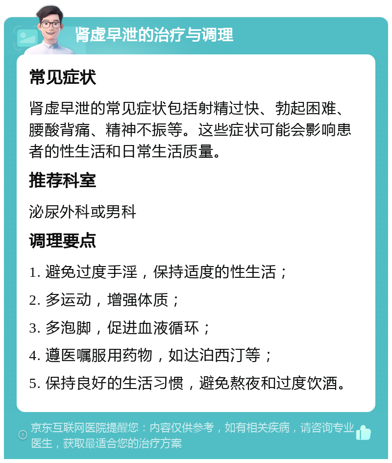 肾虚早泄的治疗与调理 常见症状 肾虚早泄的常见症状包括射精过快、勃起困难、腰酸背痛、精神不振等。这些症状可能会影响患者的性生活和日常生活质量。 推荐科室 泌尿外科或男科 调理要点 1. 避免过度手淫，保持适度的性生活； 2. 多运动，增强体质； 3. 多泡脚，促进血液循环； 4. 遵医嘱服用药物，如达泊西汀等； 5. 保持良好的生活习惯，避免熬夜和过度饮酒。