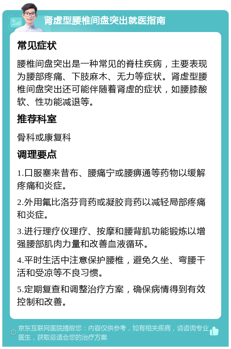 肾虚型腰椎间盘突出就医指南 常见症状 腰椎间盘突出是一种常见的脊柱疾病，主要表现为腰部疼痛、下肢麻木、无力等症状。肾虚型腰椎间盘突出还可能伴随着肾虚的症状，如腰膝酸软、性功能减退等。 推荐科室 骨科或康复科 调理要点 1.口服塞来昔布、腰痛宁或腰痹通等药物以缓解疼痛和炎症。 2.外用氟比洛芬膏药或凝胶膏药以减轻局部疼痛和炎症。 3.进行理疗仪理疗、按摩和腰背肌功能锻炼以增强腰部肌肉力量和改善血液循环。 4.平时生活中注意保护腰椎，避免久坐、弯腰干活和受凉等不良习惯。 5.定期复查和调整治疗方案，确保病情得到有效控制和改善。