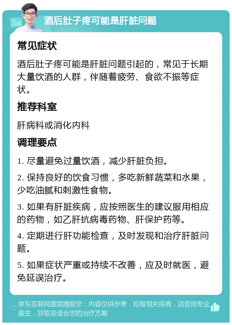 酒后肚子疼可能是肝脏问题 常见症状 酒后肚子疼可能是肝脏问题引起的，常见于长期大量饮酒的人群，伴随着疲劳、食欲不振等症状。 推荐科室 肝病科或消化内科 调理要点 1. 尽量避免过量饮酒，减少肝脏负担。 2. 保持良好的饮食习惯，多吃新鲜蔬菜和水果，少吃油腻和刺激性食物。 3. 如果有肝脏疾病，应按照医生的建议服用相应的药物，如乙肝抗病毒药物、肝保护药等。 4. 定期进行肝功能检查，及时发现和治疗肝脏问题。 5. 如果症状严重或持续不改善，应及时就医，避免延误治疗。