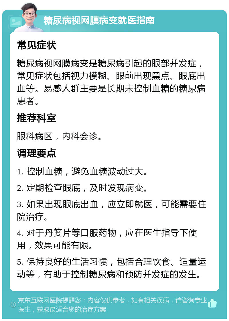 糖尿病视网膜病变就医指南 常见症状 糖尿病视网膜病变是糖尿病引起的眼部并发症，常见症状包括视力模糊、眼前出现黑点、眼底出血等。易感人群主要是长期未控制血糖的糖尿病患者。 推荐科室 眼科病区，内科会诊。 调理要点 1. 控制血糖，避免血糖波动过大。 2. 定期检查眼底，及时发现病变。 3. 如果出现眼底出血，应立即就医，可能需要住院治疗。 4. 对于丹篓片等口服药物，应在医生指导下使用，效果可能有限。 5. 保持良好的生活习惯，包括合理饮食、适量运动等，有助于控制糖尿病和预防并发症的发生。