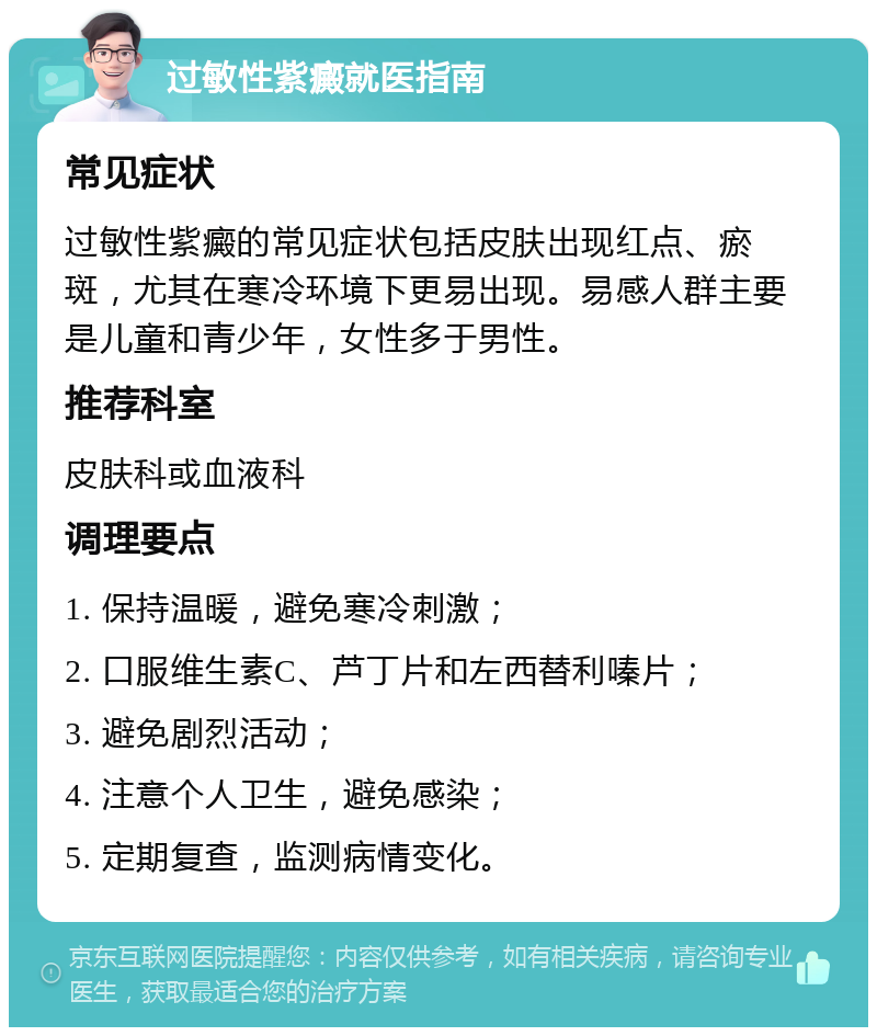 过敏性紫癜就医指南 常见症状 过敏性紫癜的常见症状包括皮肤出现红点、瘀斑，尤其在寒冷环境下更易出现。易感人群主要是儿童和青少年，女性多于男性。 推荐科室 皮肤科或血液科 调理要点 1. 保持温暖，避免寒冷刺激； 2. 口服维生素C、芦丁片和左西替利嗪片； 3. 避免剧烈活动； 4. 注意个人卫生，避免感染； 5. 定期复查，监测病情变化。