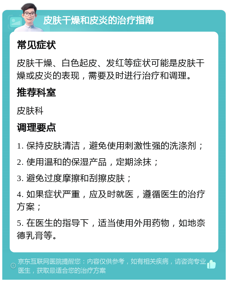 皮肤干燥和皮炎的治疗指南 常见症状 皮肤干燥、白色起皮、发红等症状可能是皮肤干燥或皮炎的表现，需要及时进行治疗和调理。 推荐科室 皮肤科 调理要点 1. 保持皮肤清洁，避免使用刺激性强的洗涤剂； 2. 使用温和的保湿产品，定期涂抹； 3. 避免过度摩擦和刮擦皮肤； 4. 如果症状严重，应及时就医，遵循医生的治疗方案； 5. 在医生的指导下，适当使用外用药物，如地奈德乳膏等。