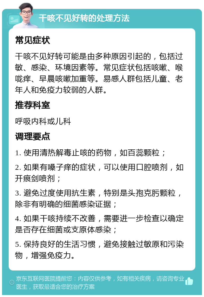 干咳不见好转的处理方法 常见症状 干咳不见好转可能是由多种原因引起的，包括过敏、感染、环境因素等。常见症状包括咳嗽、喉咙痒、早晨咳嗽加重等。易感人群包括儿童、老年人和免疫力较弱的人群。 推荐科室 呼吸内科或儿科 调理要点 1. 使用清热解毒止咳的药物，如百蕊颗粒； 2. 如果有嗓子痒的症状，可以使用口腔喷剂，如开痕剑喷剂； 3. 避免过度使用抗生素，特别是头孢克肟颗粒，除非有明确的细菌感染证据； 4. 如果干咳持续不改善，需要进一步检查以确定是否存在细菌或支原体感染； 5. 保持良好的生活习惯，避免接触过敏原和污染物，增强免疫力。