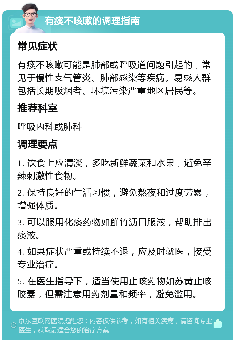 有痰不咳嗽的调理指南 常见症状 有痰不咳嗽可能是肺部或呼吸道问题引起的，常见于慢性支气管炎、肺部感染等疾病。易感人群包括长期吸烟者、环境污染严重地区居民等。 推荐科室 呼吸内科或肺科 调理要点 1. 饮食上应清淡，多吃新鲜蔬菜和水果，避免辛辣刺激性食物。 2. 保持良好的生活习惯，避免熬夜和过度劳累，增强体质。 3. 可以服用化痰药物如鲜竹沥口服液，帮助排出痰液。 4. 如果症状严重或持续不退，应及时就医，接受专业治疗。 5. 在医生指导下，适当使用止咳药物如苏黄止咳胶囊，但需注意用药剂量和频率，避免滥用。