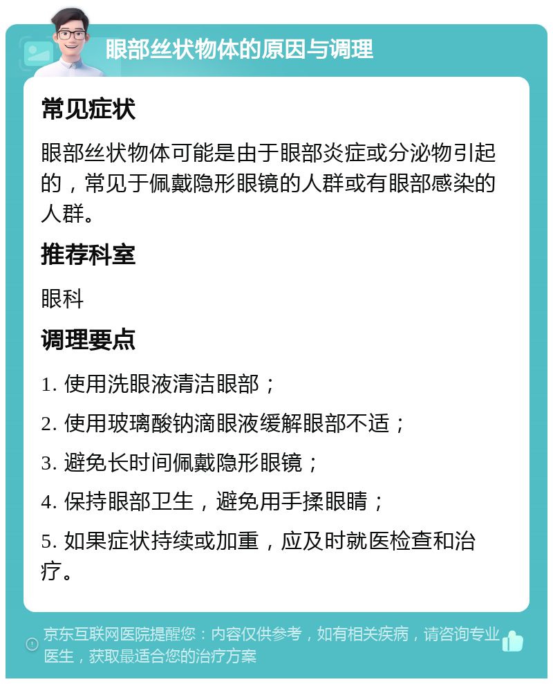 眼部丝状物体的原因与调理 常见症状 眼部丝状物体可能是由于眼部炎症或分泌物引起的，常见于佩戴隐形眼镜的人群或有眼部感染的人群。 推荐科室 眼科 调理要点 1. 使用洗眼液清洁眼部； 2. 使用玻璃酸钠滴眼液缓解眼部不适； 3. 避免长时间佩戴隐形眼镜； 4. 保持眼部卫生，避免用手揉眼睛； 5. 如果症状持续或加重，应及时就医检查和治疗。