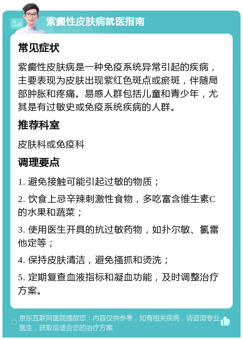 紫癜性皮肤病就医指南 常见症状 紫癜性皮肤病是一种免疫系统异常引起的疾病，主要表现为皮肤出现紫红色斑点或瘀斑，伴随局部肿胀和疼痛。易感人群包括儿童和青少年，尤其是有过敏史或免疫系统疾病的人群。 推荐科室 皮肤科或免疫科 调理要点 1. 避免接触可能引起过敏的物质； 2. 饮食上忌辛辣刺激性食物，多吃富含维生素C的水果和蔬菜； 3. 使用医生开具的抗过敏药物，如扑尔敏、氯雷他定等； 4. 保持皮肤清洁，避免搔抓和烫洗； 5. 定期复查血液指标和凝血功能，及时调整治疗方案。