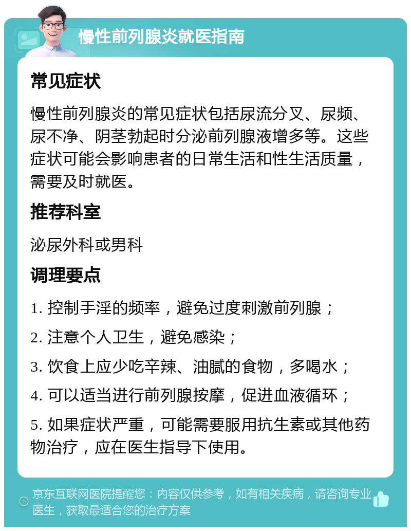 慢性前列腺炎就医指南 常见症状 慢性前列腺炎的常见症状包括尿流分叉、尿频、尿不净、阴茎勃起时分泌前列腺液增多等。这些症状可能会影响患者的日常生活和性生活质量，需要及时就医。 推荐科室 泌尿外科或男科 调理要点 1. 控制手淫的频率，避免过度刺激前列腺； 2. 注意个人卫生，避免感染； 3. 饮食上应少吃辛辣、油腻的食物，多喝水； 4. 可以适当进行前列腺按摩，促进血液循环； 5. 如果症状严重，可能需要服用抗生素或其他药物治疗，应在医生指导下使用。