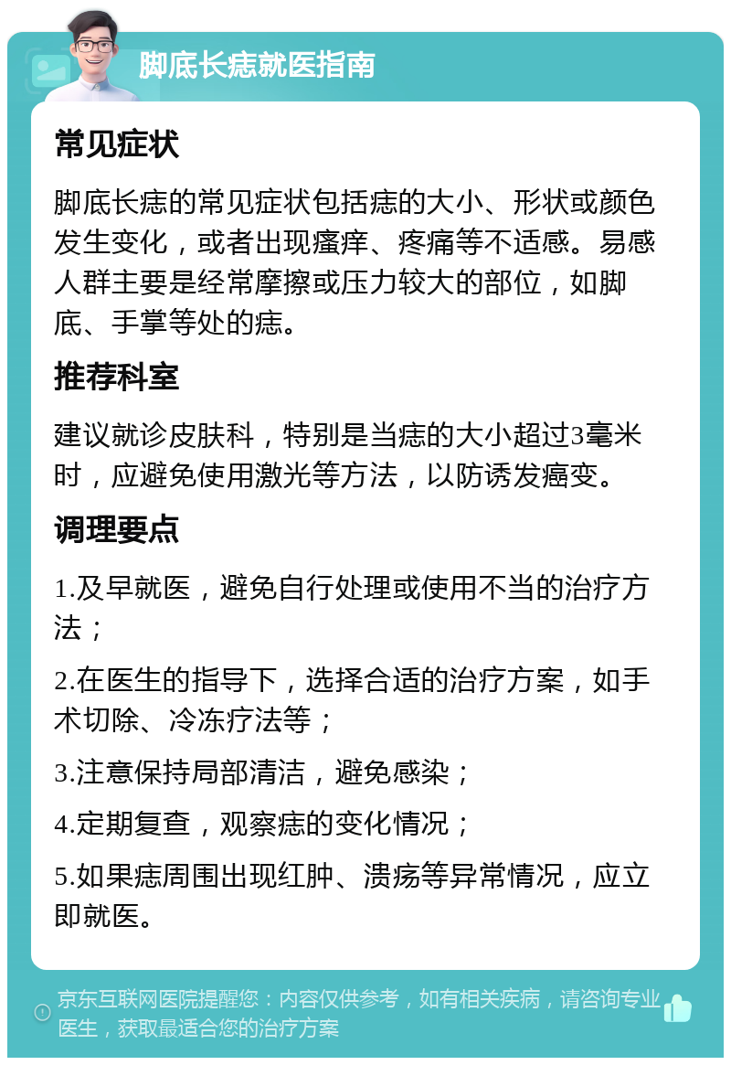 脚底长痣就医指南 常见症状 脚底长痣的常见症状包括痣的大小、形状或颜色发生变化，或者出现瘙痒、疼痛等不适感。易感人群主要是经常摩擦或压力较大的部位，如脚底、手掌等处的痣。 推荐科室 建议就诊皮肤科，特别是当痣的大小超过3毫米时，应避免使用激光等方法，以防诱发癌变。 调理要点 1.及早就医，避免自行处理或使用不当的治疗方法； 2.在医生的指导下，选择合适的治疗方案，如手术切除、冷冻疗法等； 3.注意保持局部清洁，避免感染； 4.定期复查，观察痣的变化情况； 5.如果痣周围出现红肿、溃疡等异常情况，应立即就医。