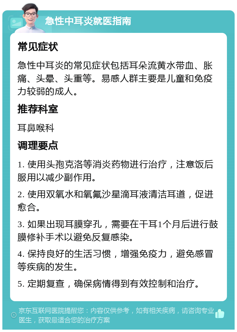 急性中耳炎就医指南 常见症状 急性中耳炎的常见症状包括耳朵流黄水带血、胀痛、头晕、头重等。易感人群主要是儿童和免疫力较弱的成人。 推荐科室 耳鼻喉科 调理要点 1. 使用头孢克洛等消炎药物进行治疗，注意饭后服用以减少副作用。 2. 使用双氧水和氧氟沙星滴耳液清洁耳道，促进愈合。 3. 如果出现耳膜穿孔，需要在干耳1个月后进行鼓膜修补手术以避免反复感染。 4. 保持良好的生活习惯，增强免疫力，避免感冒等疾病的发生。 5. 定期复查，确保病情得到有效控制和治疗。