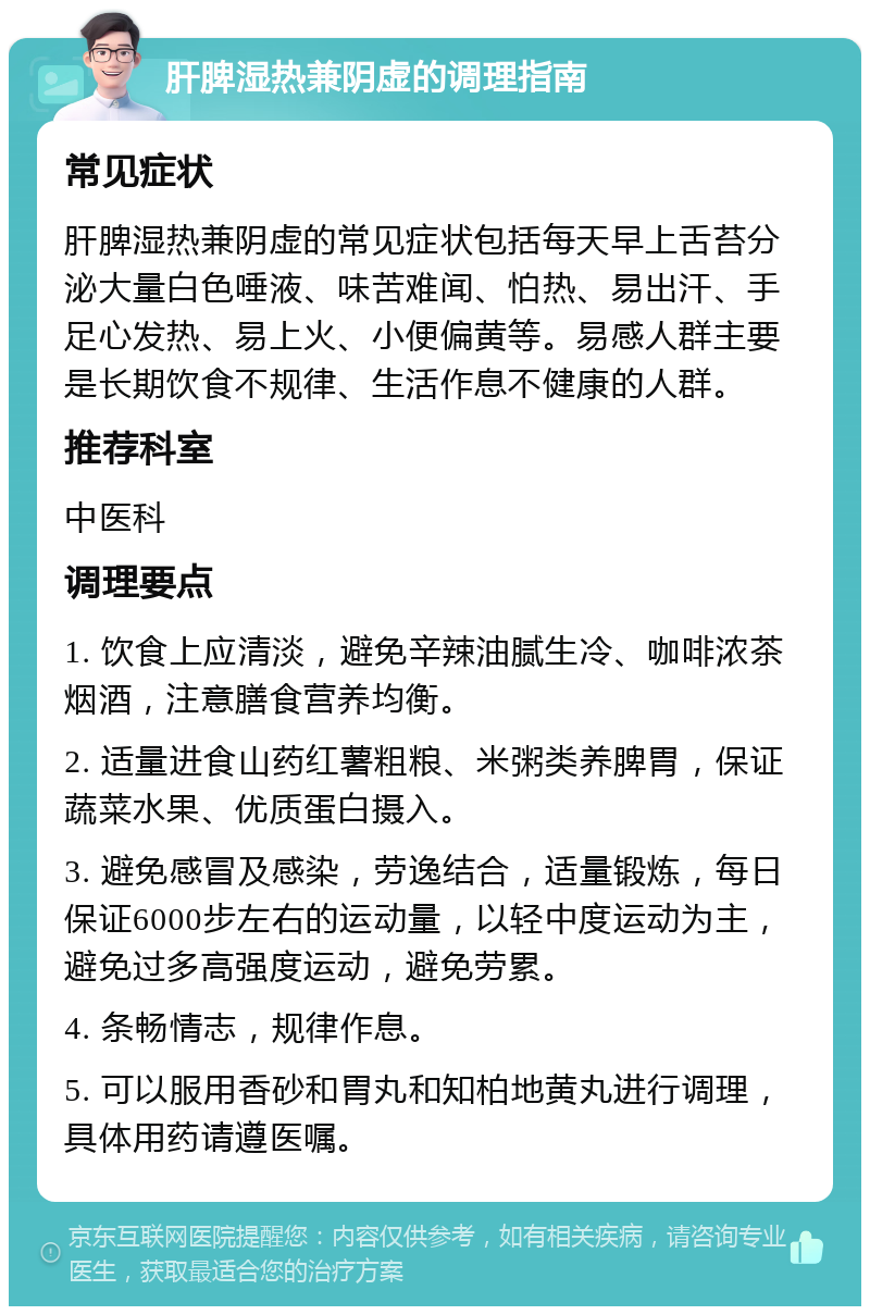 肝脾湿热兼阴虚的调理指南 常见症状 肝脾湿热兼阴虚的常见症状包括每天早上舌苔分泌大量白色唾液、味苦难闻、怕热、易出汗、手足心发热、易上火、小便偏黄等。易感人群主要是长期饮食不规律、生活作息不健康的人群。 推荐科室 中医科 调理要点 1. 饮食上应清淡，避免辛辣油腻生冷、咖啡浓茶烟酒，注意膳食营养均衡。 2. 适量进食山药红薯粗粮、米粥类养脾胃，保证蔬菜水果、优质蛋白摄入。 3. 避免感冒及感染，劳逸结合，适量锻炼，每日保证6000步左右的运动量，以轻中度运动为主，避免过多高强度运动，避免劳累。 4. 条畅情志，规律作息。 5. 可以服用香砂和胃丸和知柏地黄丸进行调理，具体用药请遵医嘱。