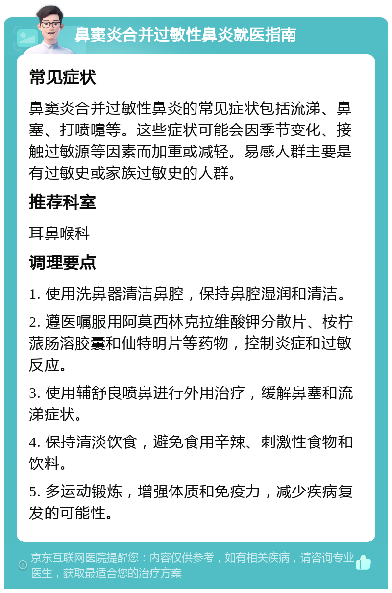 鼻窦炎合并过敏性鼻炎就医指南 常见症状 鼻窦炎合并过敏性鼻炎的常见症状包括流涕、鼻塞、打喷嚏等。这些症状可能会因季节变化、接触过敏源等因素而加重或减轻。易感人群主要是有过敏史或家族过敏史的人群。 推荐科室 耳鼻喉科 调理要点 1. 使用洗鼻器清洁鼻腔，保持鼻腔湿润和清洁。 2. 遵医嘱服用阿莫西林克拉维酸钾分散片、桉柠蒎肠溶胶囊和仙特明片等药物，控制炎症和过敏反应。 3. 使用辅舒良喷鼻进行外用治疗，缓解鼻塞和流涕症状。 4. 保持清淡饮食，避免食用辛辣、刺激性食物和饮料。 5. 多运动锻炼，增强体质和免疫力，减少疾病复发的可能性。