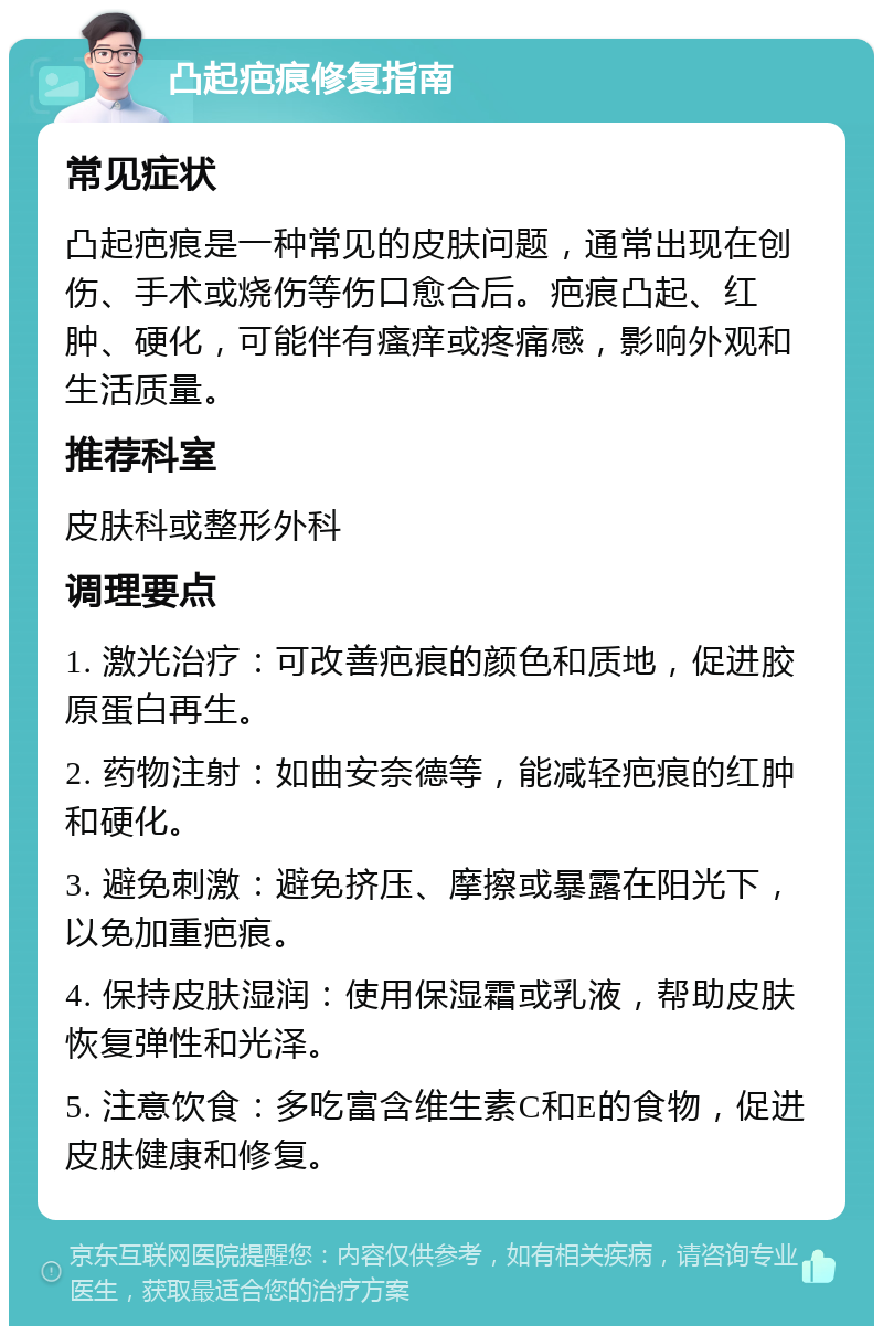 凸起疤痕修复指南 常见症状 凸起疤痕是一种常见的皮肤问题，通常出现在创伤、手术或烧伤等伤口愈合后。疤痕凸起、红肿、硬化，可能伴有瘙痒或疼痛感，影响外观和生活质量。 推荐科室 皮肤科或整形外科 调理要点 1. 激光治疗：可改善疤痕的颜色和质地，促进胶原蛋白再生。 2. 药物注射：如曲安奈德等，能减轻疤痕的红肿和硬化。 3. 避免刺激：避免挤压、摩擦或暴露在阳光下，以免加重疤痕。 4. 保持皮肤湿润：使用保湿霜或乳液，帮助皮肤恢复弹性和光泽。 5. 注意饮食：多吃富含维生素C和E的食物，促进皮肤健康和修复。