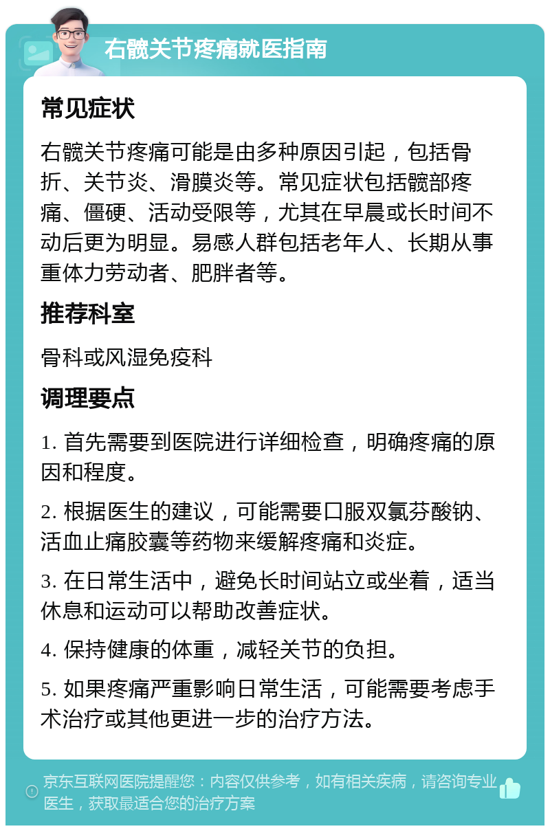 右髋关节疼痛就医指南 常见症状 右髋关节疼痛可能是由多种原因引起，包括骨折、关节炎、滑膜炎等。常见症状包括髋部疼痛、僵硬、活动受限等，尤其在早晨或长时间不动后更为明显。易感人群包括老年人、长期从事重体力劳动者、肥胖者等。 推荐科室 骨科或风湿免疫科 调理要点 1. 首先需要到医院进行详细检查，明确疼痛的原因和程度。 2. 根据医生的建议，可能需要口服双氯芬酸钠、活血止痛胶囊等药物来缓解疼痛和炎症。 3. 在日常生活中，避免长时间站立或坐着，适当休息和运动可以帮助改善症状。 4. 保持健康的体重，减轻关节的负担。 5. 如果疼痛严重影响日常生活，可能需要考虑手术治疗或其他更进一步的治疗方法。