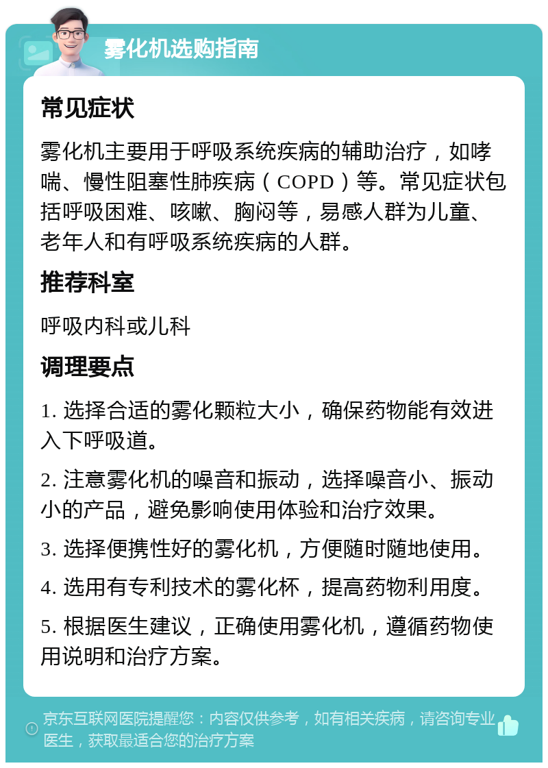 雾化机选购指南 常见症状 雾化机主要用于呼吸系统疾病的辅助治疗，如哮喘、慢性阻塞性肺疾病（COPD）等。常见症状包括呼吸困难、咳嗽、胸闷等，易感人群为儿童、老年人和有呼吸系统疾病的人群。 推荐科室 呼吸内科或儿科 调理要点 1. 选择合适的雾化颗粒大小，确保药物能有效进入下呼吸道。 2. 注意雾化机的噪音和振动，选择噪音小、振动小的产品，避免影响使用体验和治疗效果。 3. 选择便携性好的雾化机，方便随时随地使用。 4. 选用有专利技术的雾化杯，提高药物利用度。 5. 根据医生建议，正确使用雾化机，遵循药物使用说明和治疗方案。