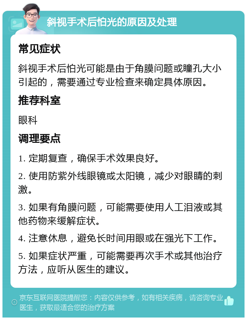 斜视手术后怕光的原因及处理 常见症状 斜视手术后怕光可能是由于角膜问题或瞳孔大小引起的，需要通过专业检查来确定具体原因。 推荐科室 眼科 调理要点 1. 定期复查，确保手术效果良好。 2. 使用防紫外线眼镜或太阳镜，减少对眼睛的刺激。 3. 如果有角膜问题，可能需要使用人工泪液或其他药物来缓解症状。 4. 注意休息，避免长时间用眼或在强光下工作。 5. 如果症状严重，可能需要再次手术或其他治疗方法，应听从医生的建议。