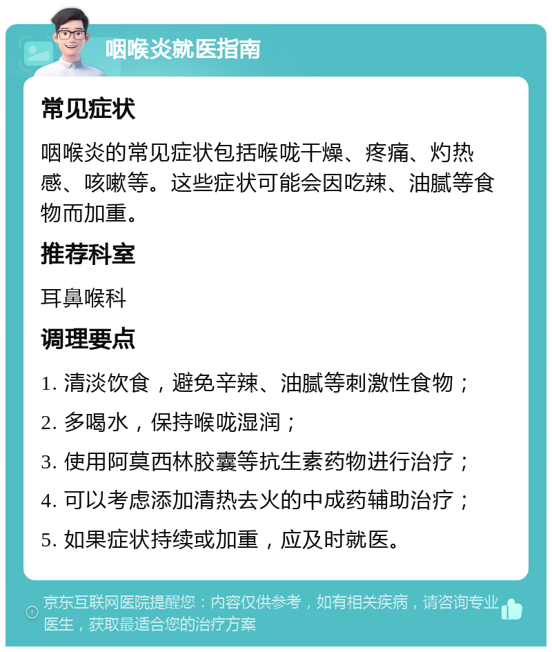 咽喉炎就医指南 常见症状 咽喉炎的常见症状包括喉咙干燥、疼痛、灼热感、咳嗽等。这些症状可能会因吃辣、油腻等食物而加重。 推荐科室 耳鼻喉科 调理要点 1. 清淡饮食，避免辛辣、油腻等刺激性食物； 2. 多喝水，保持喉咙湿润； 3. 使用阿莫西林胶囊等抗生素药物进行治疗； 4. 可以考虑添加清热去火的中成药辅助治疗； 5. 如果症状持续或加重，应及时就医。