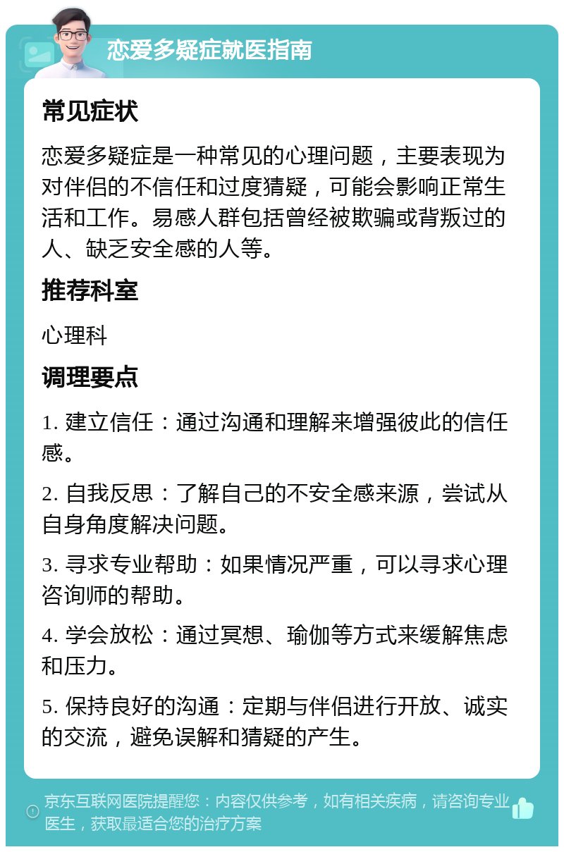 恋爱多疑症就医指南 常见症状 恋爱多疑症是一种常见的心理问题，主要表现为对伴侣的不信任和过度猜疑，可能会影响正常生活和工作。易感人群包括曾经被欺骗或背叛过的人、缺乏安全感的人等。 推荐科室 心理科 调理要点 1. 建立信任：通过沟通和理解来增强彼此的信任感。 2. 自我反思：了解自己的不安全感来源，尝试从自身角度解决问题。 3. 寻求专业帮助：如果情况严重，可以寻求心理咨询师的帮助。 4. 学会放松：通过冥想、瑜伽等方式来缓解焦虑和压力。 5. 保持良好的沟通：定期与伴侣进行开放、诚实的交流，避免误解和猜疑的产生。