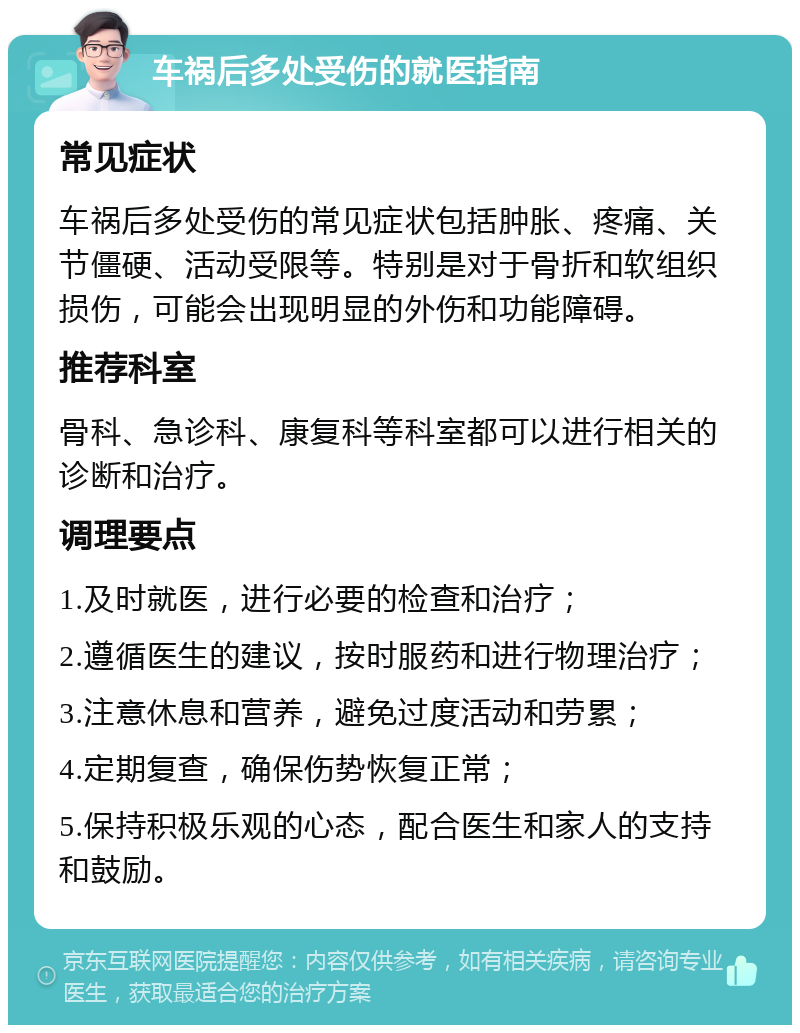 车祸后多处受伤的就医指南 常见症状 车祸后多处受伤的常见症状包括肿胀、疼痛、关节僵硬、活动受限等。特别是对于骨折和软组织损伤，可能会出现明显的外伤和功能障碍。 推荐科室 骨科、急诊科、康复科等科室都可以进行相关的诊断和治疗。 调理要点 1.及时就医，进行必要的检查和治疗； 2.遵循医生的建议，按时服药和进行物理治疗； 3.注意休息和营养，避免过度活动和劳累； 4.定期复查，确保伤势恢复正常； 5.保持积极乐观的心态，配合医生和家人的支持和鼓励。