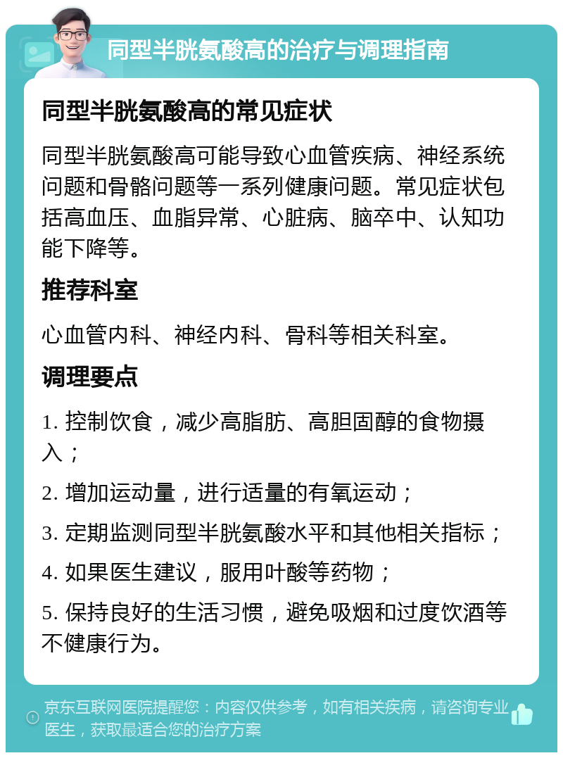 同型半胱氨酸高的治疗与调理指南 同型半胱氨酸高的常见症状 同型半胱氨酸高可能导致心血管疾病、神经系统问题和骨骼问题等一系列健康问题。常见症状包括高血压、血脂异常、心脏病、脑卒中、认知功能下降等。 推荐科室 心血管内科、神经内科、骨科等相关科室。 调理要点 1. 控制饮食，减少高脂肪、高胆固醇的食物摄入； 2. 增加运动量，进行适量的有氧运动； 3. 定期监测同型半胱氨酸水平和其他相关指标； 4. 如果医生建议，服用叶酸等药物； 5. 保持良好的生活习惯，避免吸烟和过度饮酒等不健康行为。