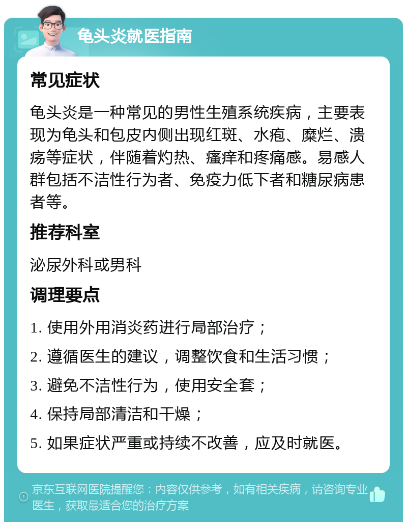 龟头炎就医指南 常见症状 龟头炎是一种常见的男性生殖系统疾病，主要表现为龟头和包皮内侧出现红斑、水疱、糜烂、溃疡等症状，伴随着灼热、瘙痒和疼痛感。易感人群包括不洁性行为者、免疫力低下者和糖尿病患者等。 推荐科室 泌尿外科或男科 调理要点 1. 使用外用消炎药进行局部治疗； 2. 遵循医生的建议，调整饮食和生活习惯； 3. 避免不洁性行为，使用安全套； 4. 保持局部清洁和干燥； 5. 如果症状严重或持续不改善，应及时就医。