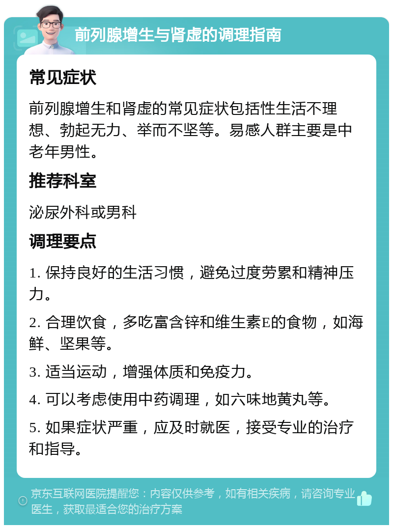 前列腺增生与肾虚的调理指南 常见症状 前列腺增生和肾虚的常见症状包括性生活不理想、勃起无力、举而不坚等。易感人群主要是中老年男性。 推荐科室 泌尿外科或男科 调理要点 1. 保持良好的生活习惯，避免过度劳累和精神压力。 2. 合理饮食，多吃富含锌和维生素E的食物，如海鲜、坚果等。 3. 适当运动，增强体质和免疫力。 4. 可以考虑使用中药调理，如六味地黄丸等。 5. 如果症状严重，应及时就医，接受专业的治疗和指导。