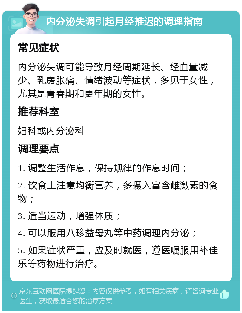 内分泌失调引起月经推迟的调理指南 常见症状 内分泌失调可能导致月经周期延长、经血量减少、乳房胀痛、情绪波动等症状，多见于女性，尤其是青春期和更年期的女性。 推荐科室 妇科或内分泌科 调理要点 1. 调整生活作息，保持规律的作息时间； 2. 饮食上注意均衡营养，多摄入富含雌激素的食物； 3. 适当运动，增强体质； 4. 可以服用八珍益母丸等中药调理内分泌； 5. 如果症状严重，应及时就医，遵医嘱服用补佳乐等药物进行治疗。