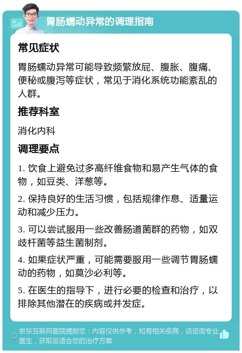 胃肠蠕动异常的调理指南 常见症状 胃肠蠕动异常可能导致频繁放屁、腹胀、腹痛、便秘或腹泻等症状，常见于消化系统功能紊乱的人群。 推荐科室 消化内科 调理要点 1. 饮食上避免过多高纤维食物和易产生气体的食物，如豆类、洋葱等。 2. 保持良好的生活习惯，包括规律作息、适量运动和减少压力。 3. 可以尝试服用一些改善肠道菌群的药物，如双歧杆菌等益生菌制剂。 4. 如果症状严重，可能需要服用一些调节胃肠蠕动的药物，如莫沙必利等。 5. 在医生的指导下，进行必要的检查和治疗，以排除其他潜在的疾病或并发症。